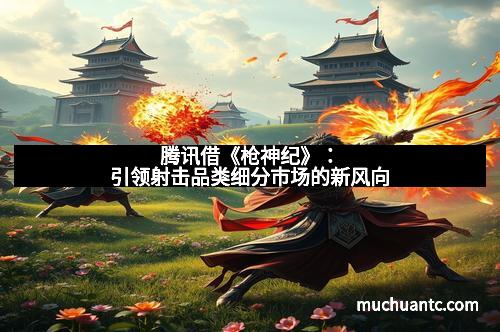 腾讯借《枪神纪》：引领射击品类细分市场的新风向